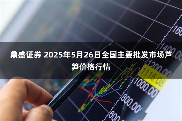 鼎盛证券 2025年5月26日全国主要批发市场芦笋价格行情