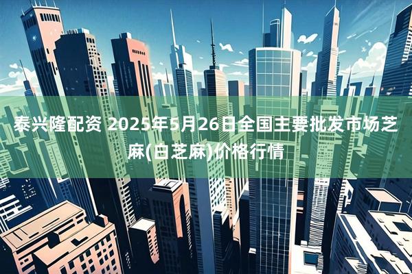 泰兴隆配资 2025年5月26日全国主要批发市场芝麻(白芝麻)价格行情