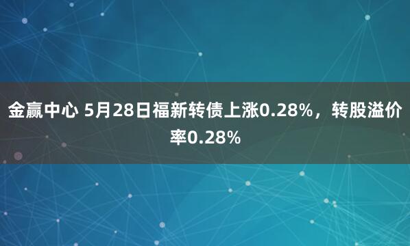 金赢中心 5月28日福新转债上涨0.28%，转股溢价率0.28%