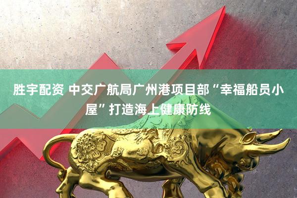 胜宇配资 中交广航局广州港项目部“幸福船员小屋”打造海上健康防线