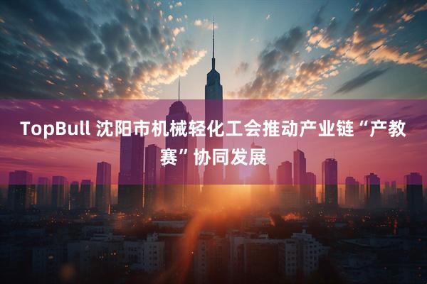 TopBull 沈阳市机械轻化工会推动产业链“产教赛”协同发展