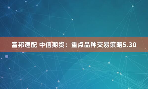 富邦速配 中信期货：重点品种交易策略5.30
