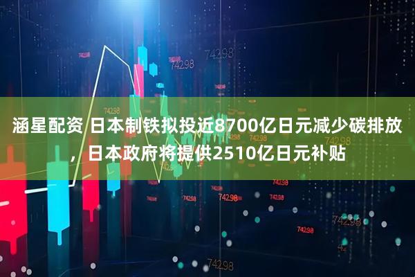 涵星配资 日本制铁拟投近8700亿日元减少碳排放，日本政府将提供2510亿日元补贴