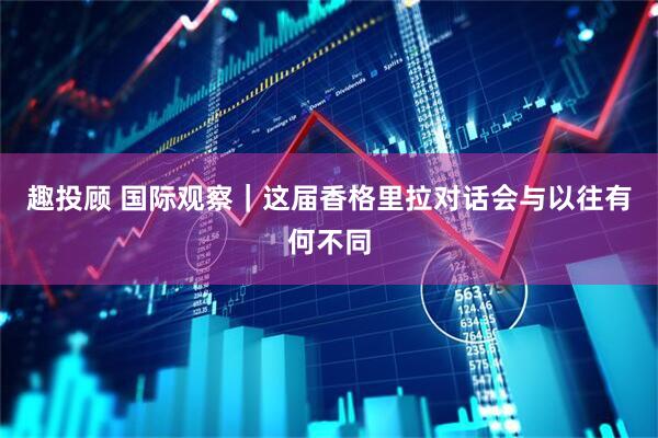 趣投顾 国际观察｜这届香格里拉对话会与以往有何不同
