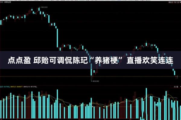 点点盈 邱贻可调侃陈玘“养猪梗” 直播欢笑连连