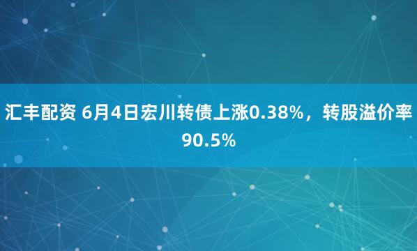汇丰配资 6月4日宏川转债上涨0.38%，转股溢价率90.5%