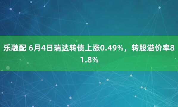 乐融配 6月4日瑞达转债上涨0.49%，转股溢价率81.8%