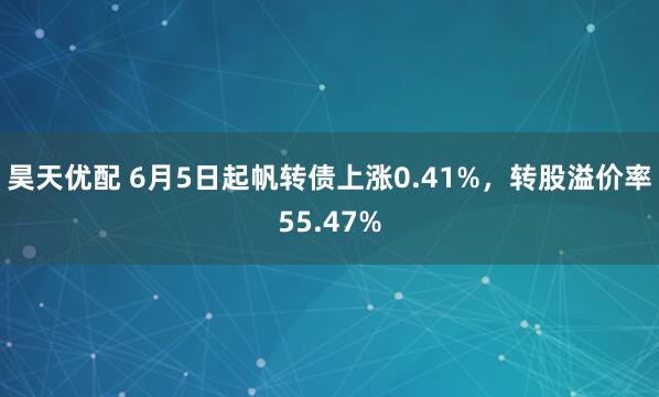 昊天优配 6月5日起帆转债上涨0.41%，转股溢价率55.47%