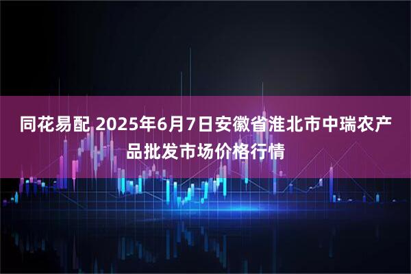 同花易配 2025年6月7日安徽省淮北市中瑞农产品批发市场价格行情