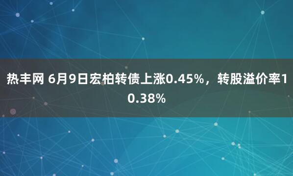 热丰网 6月9日宏柏转债上涨0.45%，转股溢价率10.38%