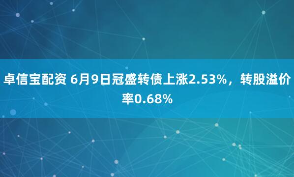 卓信宝配资 6月9日冠盛转债上涨2.53%，转股溢价率0.68%