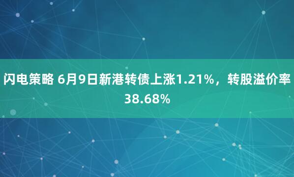 闪电策略 6月9日新港转债上涨1.21%，转股溢价率38.68%