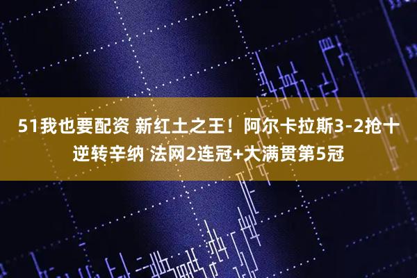 51我也要配资 新红土之王！阿尔卡拉斯3-2抢十逆转辛纳 法网2连冠+大满贯第5冠