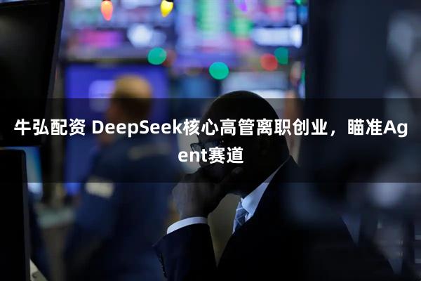 牛弘配资 DeepSeek核心高管离职创业，瞄准Agent赛道