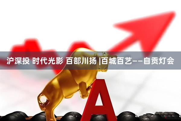 沪深投 时代光影 百部川扬 |百城百艺——自贡灯会