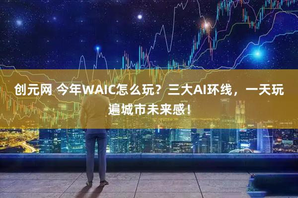 创元网 今年WAIC怎么玩？三大AI环线，一天玩遍城市未来感！
