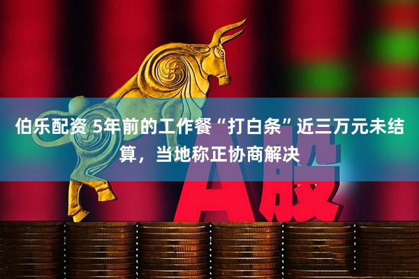 伯乐配资 5年前的工作餐“打白条”近三万元未结算，当地称正协商解决