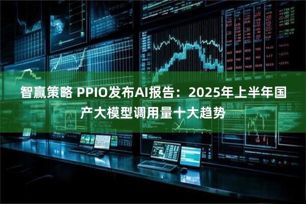 智赢策略 PPIO发布AI报告：2025年上半年国产大模型调用量十大趋势