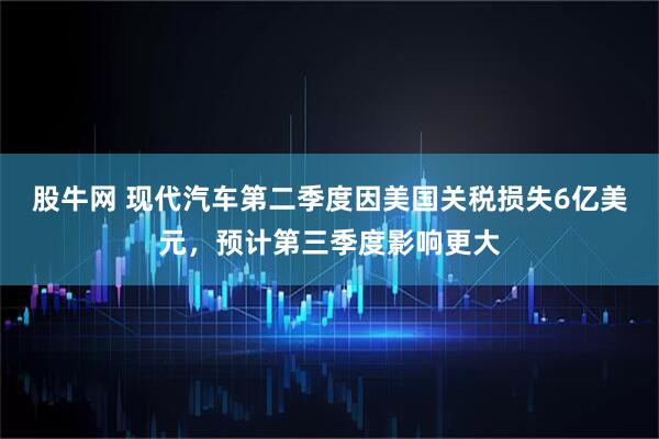 股牛网 现代汽车第二季度因美国关税损失6亿美元，预计第三季度影响更大