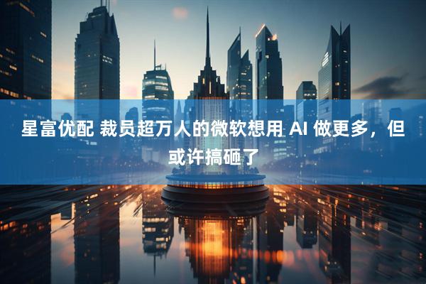 星富优配 裁员超万人的微软想用 AI 做更多，但或许搞砸了