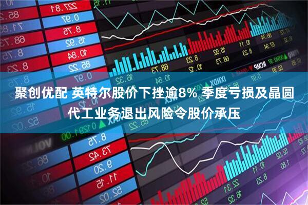 聚创优配 英特尔股价下挫逾8% 季度亏损及晶圆代工业务退出风险令股价承压
