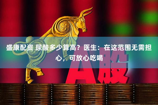 盛康配资 尿酸多少算高？医生：在这范围无需担心，可放心吃喝