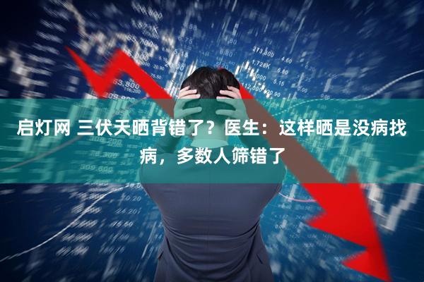 启灯网 三伏天晒背错了？医生：这样晒是没病找病，多数人筛错了