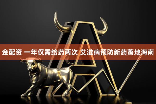 金配资 一年仅需给药两次 艾滋病预防新药落地海南