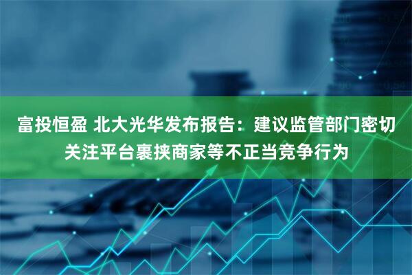 富投恒盈 北大光华发布报告：建议监管部门密切关注平台裹挟商家等不正当竞争行为
