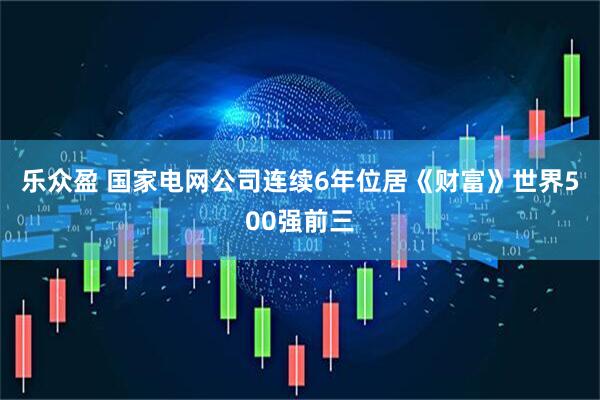 乐众盈 国家电网公司连续6年位居《财富》世界500强前三