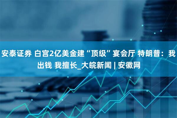 安泰证券 白宫2亿美金建“顶级”宴会厅 特朗普：我出钱 我擅长_大皖新闻 | 安徽网