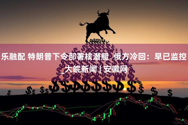 乐融配 特朗普下令部署核潜艇  俄方冷回：早已监控_大皖新闻 | 安徽网