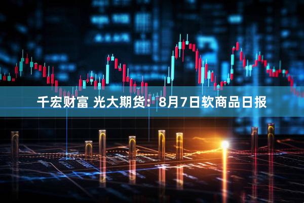 千宏财富 光大期货：8月7日软商品日报