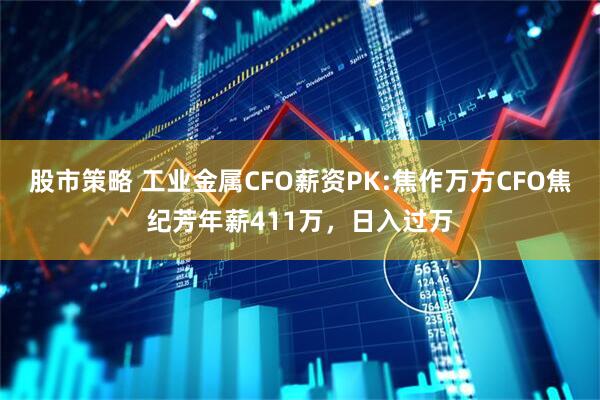 股市策略 工业金属CFO薪资PK:焦作万方CFO焦纪芳年薪411万，日入过万