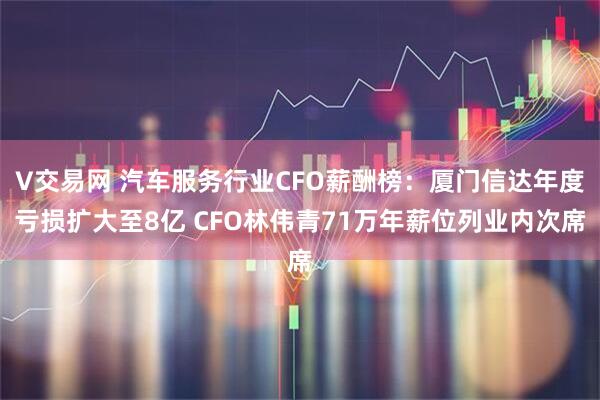 V交易网 汽车服务行业CFO薪酬榜：厦门信达年度亏损扩大至8亿 CFO林伟青71万年薪位列业内次席