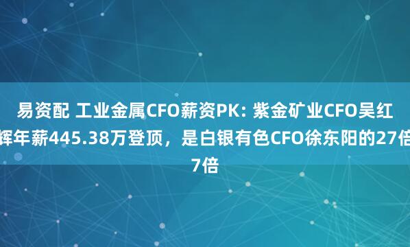 易资配 工业金属CFO薪资PK: 紫金矿业CFO吴红辉年薪445.38万登顶，是白银有色CFO徐东阳的27倍