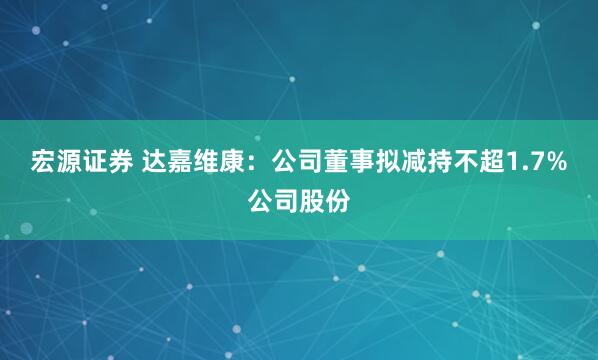 宏源证券 达嘉维康：公司董事拟减持不超1.7%公司股份