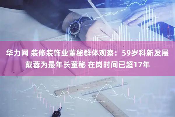 华力网 装修装饰业董秘群体观察：59岁科新发展戴蓉为最年长董秘 在岗时间已超17年