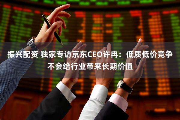 振兴配资 独家专访京东CEO许冉：低质低价竞争不会给行业带来长期价值