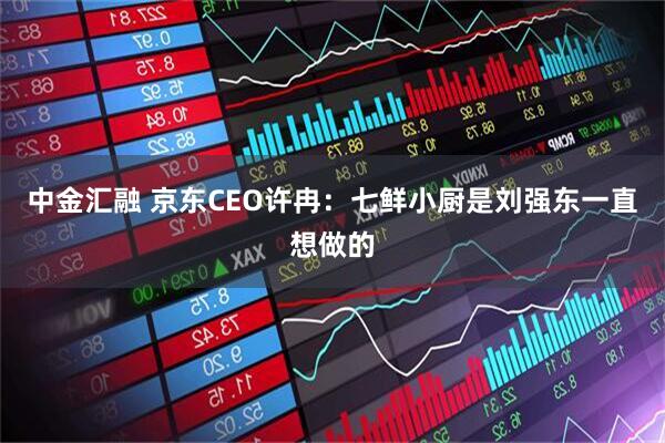 中金汇融 京东CEO许冉：七鲜小厨是刘强东一直想做的