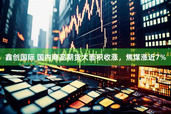 鑫创国际 国内商品期货大面积收涨，焦煤涨近7%