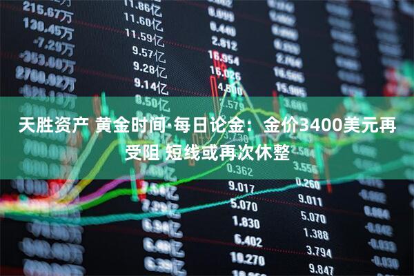 天胜资产 黄金时间·每日论金：金价3400美元再受阻 短线或再次休整