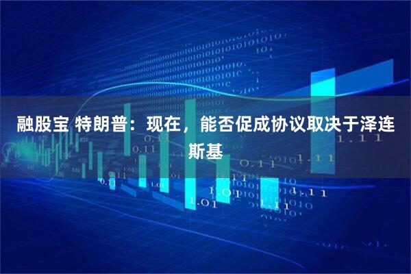 融股宝 特朗普：现在，能否促成协议取决于泽连斯基