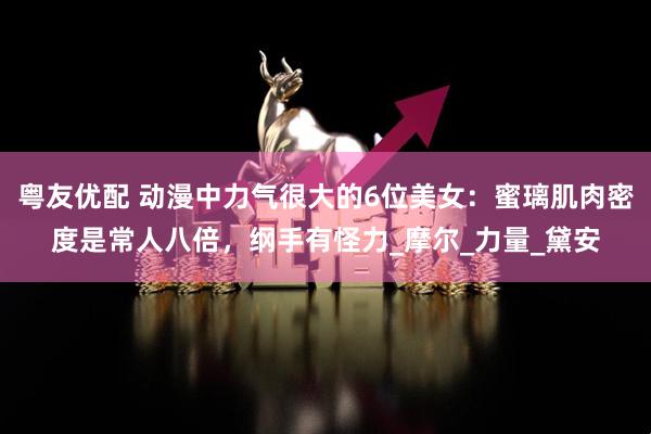 粤友优配 动漫中力气很大的6位美女：蜜璃肌肉密度是常人八倍，纲手有怪力_摩尔_力量_黛安