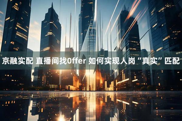 京融实配 直播间找0ffer 如何实现人岗“真实”匹配