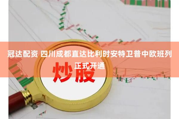 冠达配资 四川成都直达比利时安特卫普中欧班列正式开通