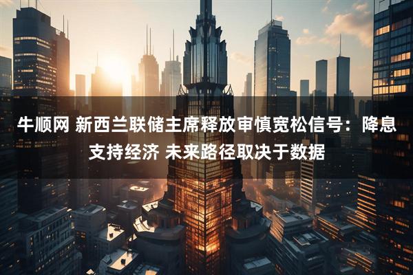 牛顺网 新西兰联储主席释放审慎宽松信号：降息支持经济 未来路径取决于数据
