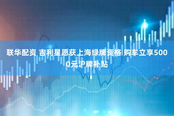 联华配资 吉利星愿获上海绿牌资格 购车立享5000元沪牌补贴