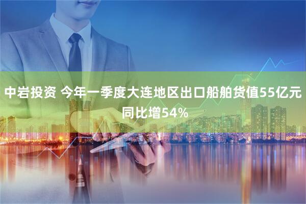 中岩投资 今年一季度大连地区出口船舶货值55亿元 同比增54%