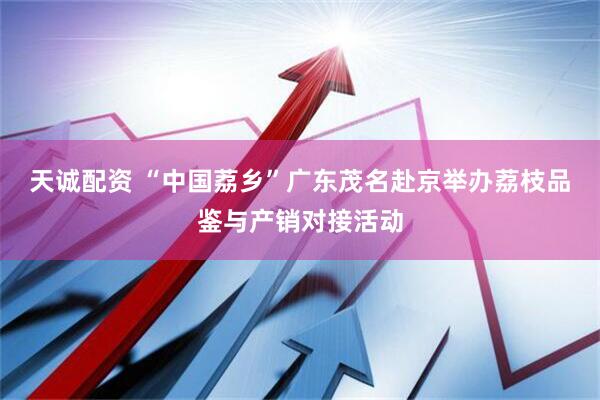 天诚配资 “中国荔乡”广东茂名赴京举办荔枝品鉴与产销对接活动
